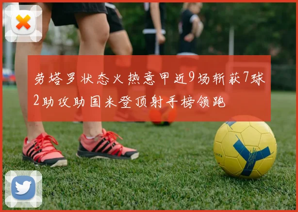 劳塔罗状态火热意甲近9场斩获7球2助攻助国米登顶射手榜领跑