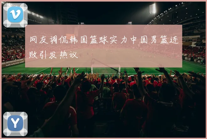 网友调侃韩国篮球实力中国男篮连败引发热议