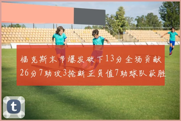 福克斯末节爆发砍下13分全场贡献26分7助攻3抢断正负值7助球队获胜