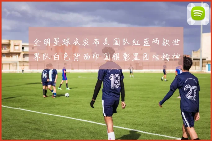 全明星球衣发布美国队红蓝两款世界队白色背面印国旗彰显团结精神