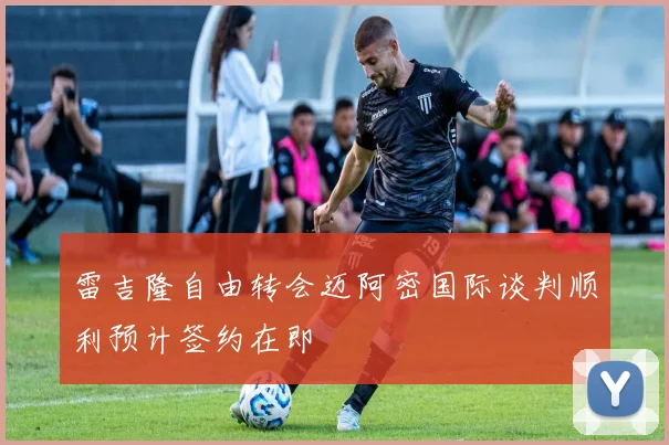 雷吉隆自由转会迈阿密国际谈判顺利预计签约在即