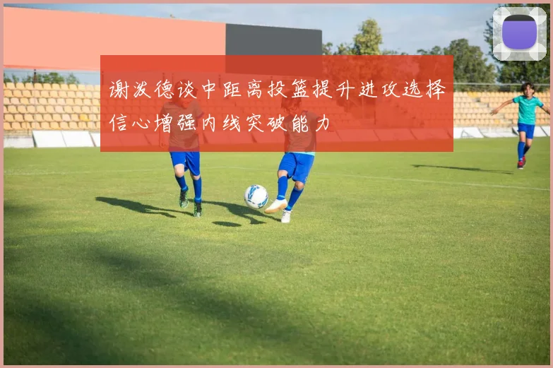 谢泼德谈中距离投篮提升进攻选择信心增强内线突破能力