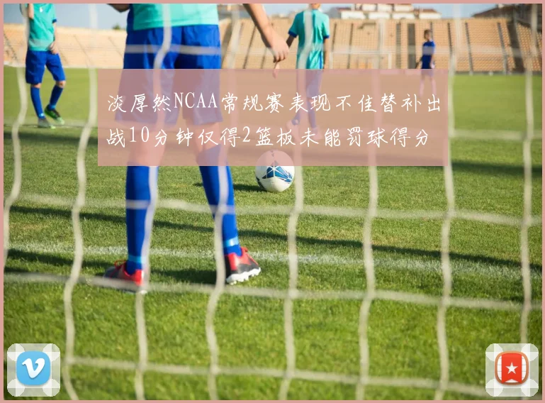 淡厚然NCAA常规赛表现不佳替补出战10分钟仅得2篮板未能罚球得分