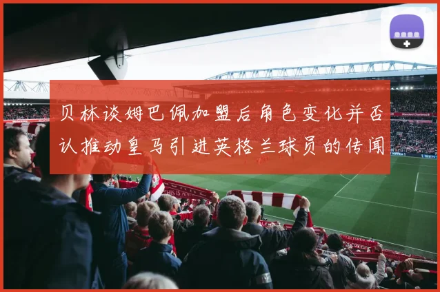 贝林谈姆巴佩加盟后角色变化并否认推动皇马引进英格兰球员的传闻