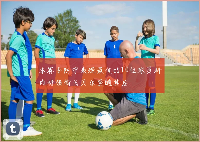 本赛季防守表现最佳的10位球员科内特领衔戈贝尔紧随其后