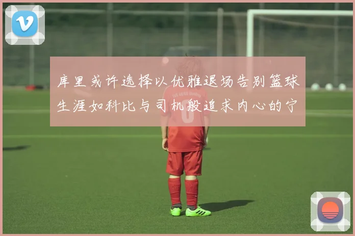 库里或许选择以优雅退场告别篮球生涯如科比与司机般追求内心的宁静