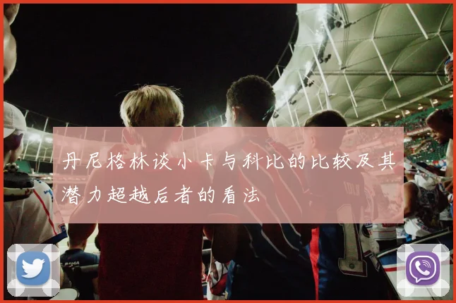 丹尼格林谈小卡与科比的比较及其潜力超越后者的看法