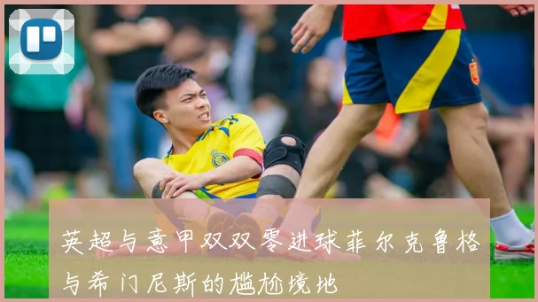 英超与意甲双双零进球菲尔克鲁格与希门尼斯的尴尬境地