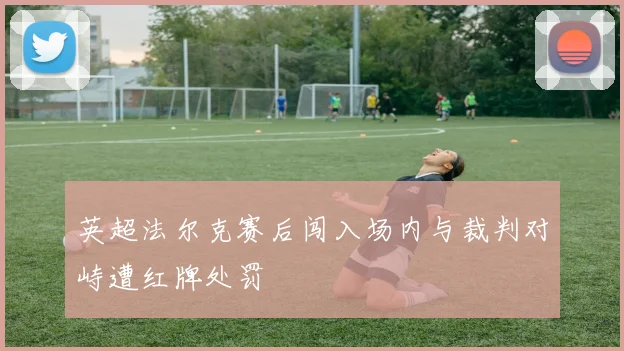 英超法尔克赛后闯入场内与裁判对峙遭红牌处罚