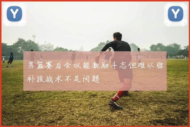 男篮赛后会议能激励斗志但难以弥补技战术不足问题