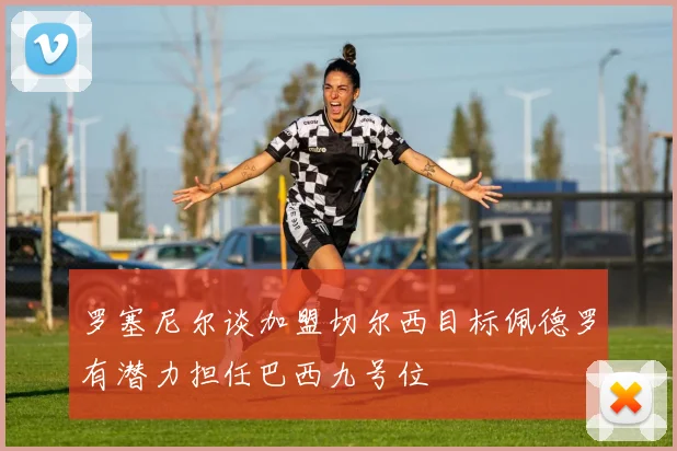 罗塞尼尔谈加盟切尔西目标佩德罗有潜力担任巴西九号位