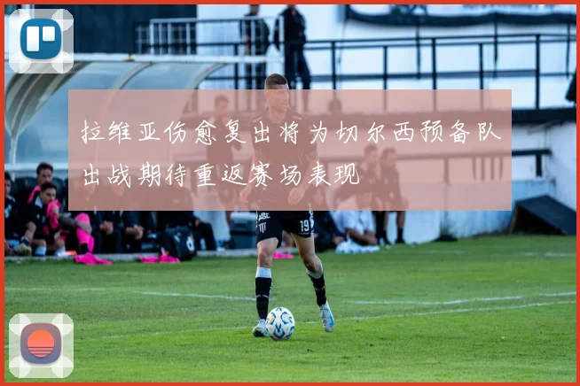 拉维亚伤愈复出将为切尔西预备队出战期待重返赛场表现