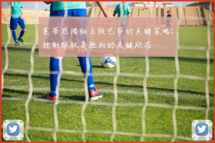 塞蒂恩揭秘击败巴萨的关键策略：控制球权是胜利的关键所在