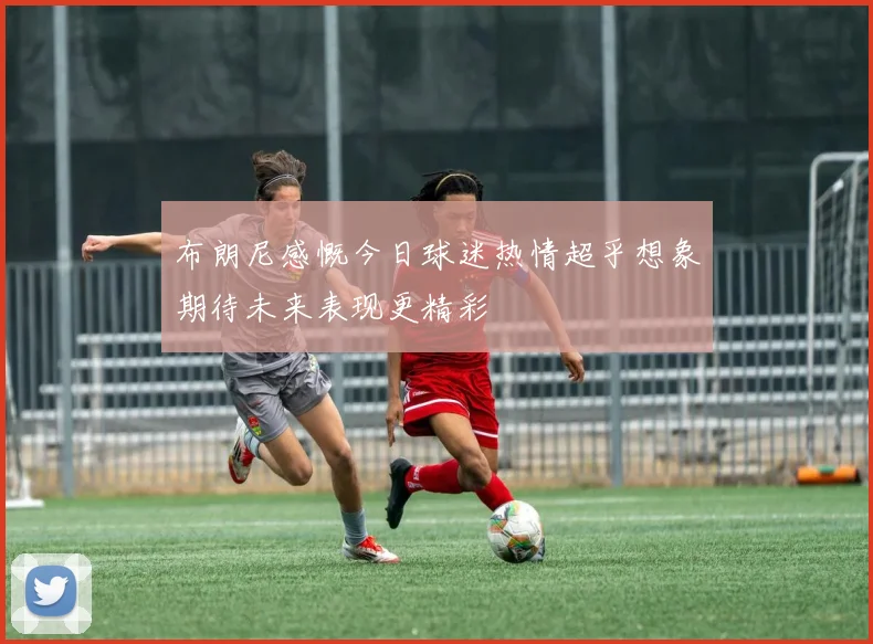 布朗尼感慨今日球迷热情超乎想象期待未来表现更精彩