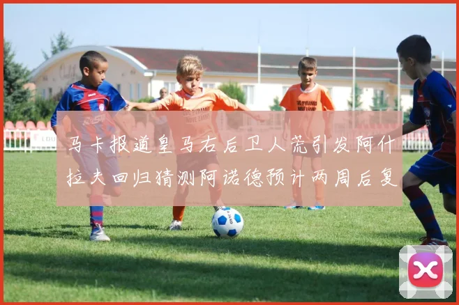 马卡报道皇马右后卫人荒引发阿什拉夫回归猜测阿诺德预计两周后复出
