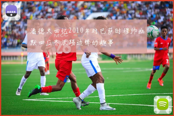 潘德夫回忆2010年对巴萨时穆帅幽默回应齐沃踢边锋的趣事