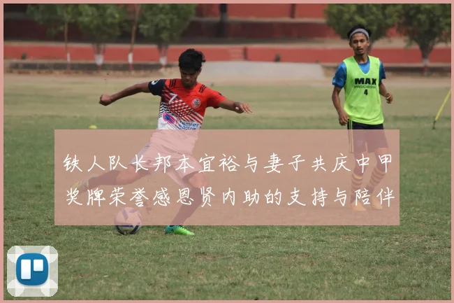 铁人队长邦本宜裕与妻子共庆中甲奖牌荣誉感恩贤内助的支持与陪伴