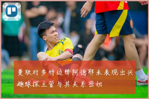曼联对多特边锋阿德耶米表现出兴趣球探主管与其关系密切