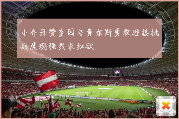 小乔丹赞奎因与费尔斯勇敢迎接挑战展现强烈求知欲