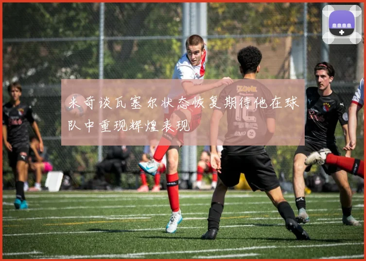 米奇谈瓦塞尔状态恢复期待他在球队中重现辉煌表现