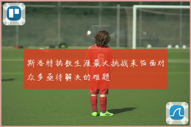 斯洛特执教生涯最大挑战来临面对众多亟待解决的难题