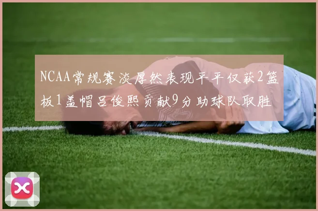 NCAA常规赛淡厚然表现平平仅获2篮板1盖帽吕俊熙贡献9分助球队取胜