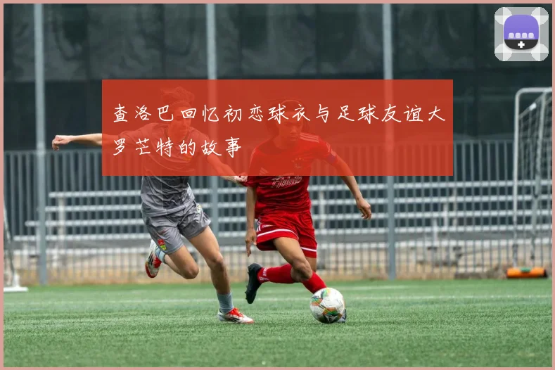 查洛巴回忆初恋球衣与足球友谊大罗芒特的故事