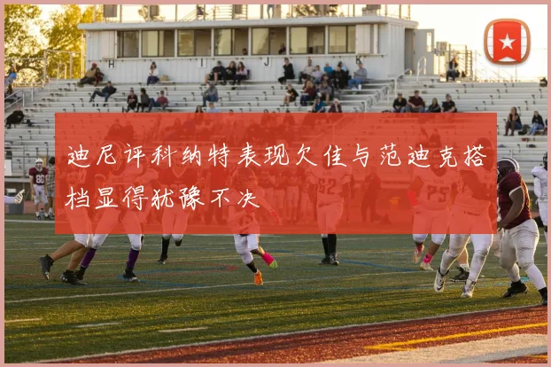 迪尼评科纳特表现欠佳与范迪克搭档显得犹豫不决