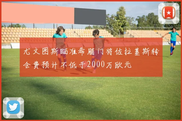尤文图斯瞄准希腊门将佐拉基斯转会费预计不低于2000万欧元