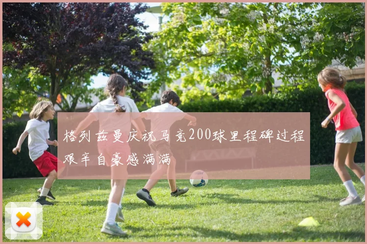 格列兹曼庆祝马竞200球里程碑过程艰辛自豪感满满