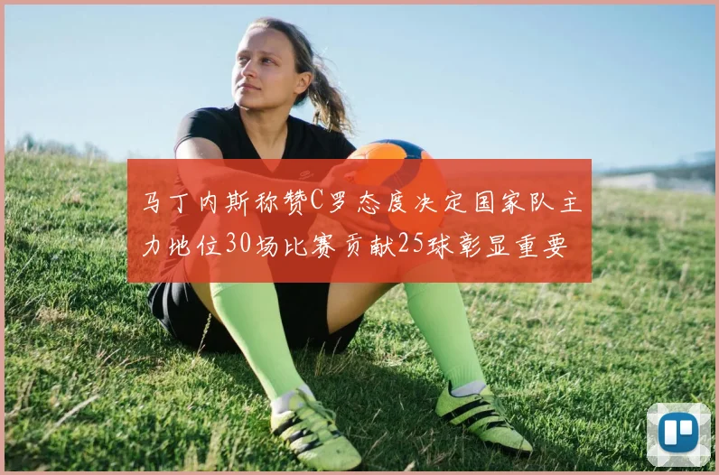 马丁内斯称赞C罗态度决定国家队主力地位30场比赛贡献25球彰显重要性
