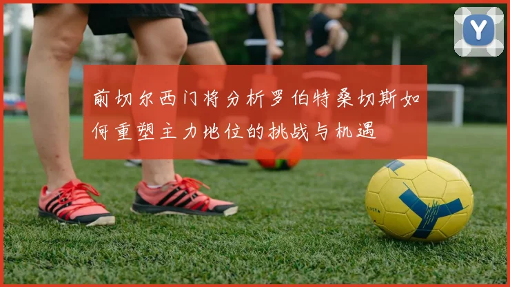 前切尔西门将分析罗伯特桑切斯如何重塑主力地位的挑战与机遇