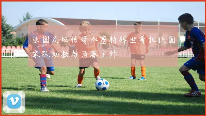 法国足坛传奇加塞特辞世曾担任国家队助教与马赛主帅