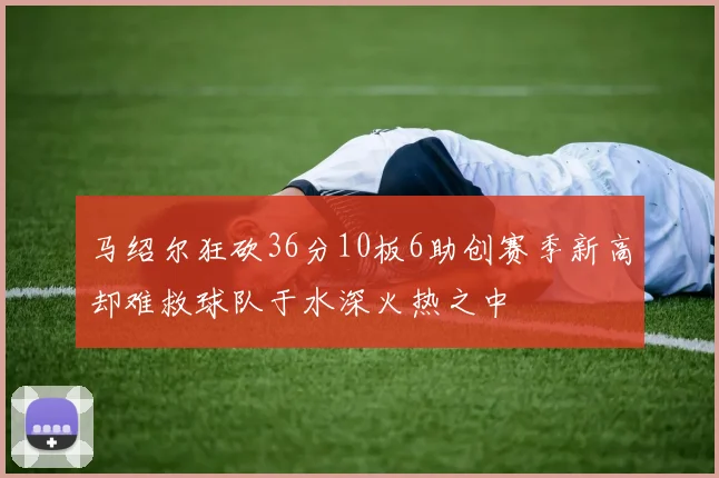 马绍尔狂砍36分10板6助创赛季新高却难救球队于水深火热之中