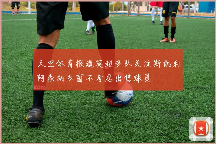 天空体育报道英超多队关注斯凯利阿森纳冬窗不考虑出售球员