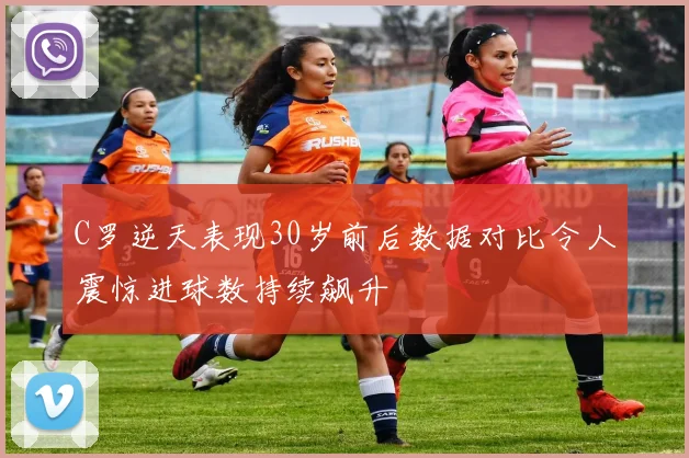 C罗逆天表现30岁前后数据对比令人震惊进球数持续飙升