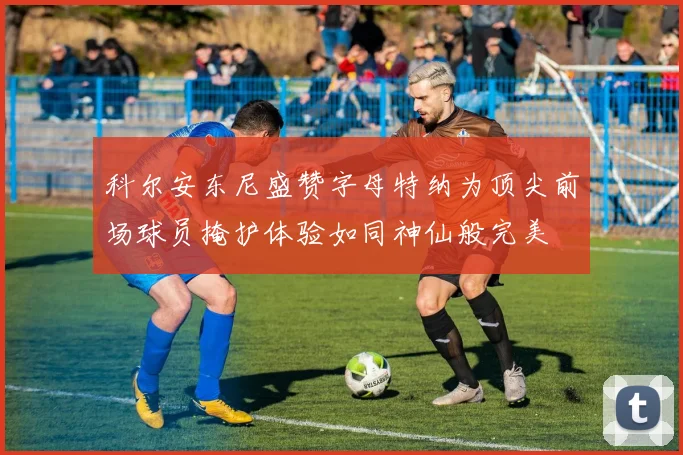 科尔安东尼盛赞字母特纳为顶尖前场球员掩护体验如同神仙般完美
