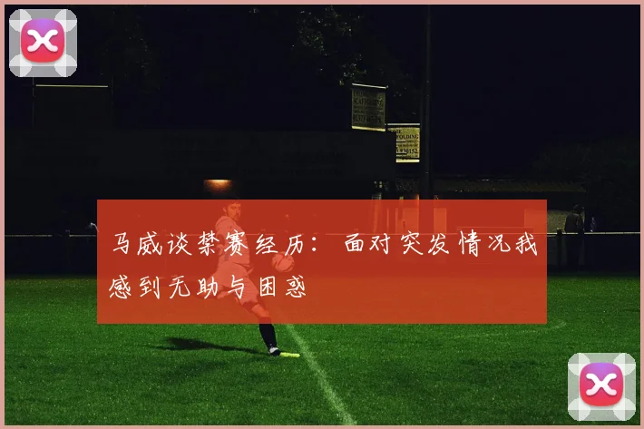马威谈禁赛经历：面对突发情况我感到无助与困惑