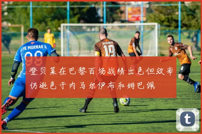 登贝莱在巴黎百场战绩出色但效率仍逊色于内马尔伊布和姆巴佩