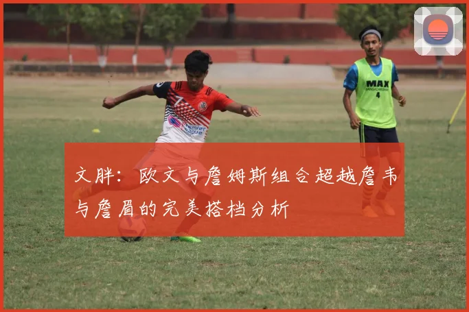 文胖：欧文与詹姆斯组合超越詹韦与詹眉的完美搭档分析